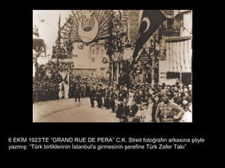 6 EKİM 1923'TE “GRAND RUE DE PERA” C.K. Streit fotoğrafın arkasına şöyle
yazmış: “Türk birliklerinin İstanbul'a girmesinin şerefine Türk Zafer Takı”
 