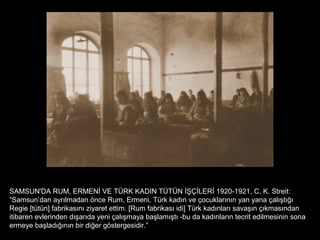SAMSUN'DA RUM, ERMENİ VE TÜRK KADIN TÜTÜN İŞÇİLERİ 1920-1921, C. K. Streit:
“Samsun’dan ayrılmadan önce Rum, Ermeni, Türk kadın ve çocuklarının yan yana çalıştığı
Regie [tütün] fabrikasını ziyaret ettim. [Rum fabrikası idi] Türk kadınları savaşın çıkmasından
itibaren evlerinden dışarıda yeni çalışmaya başlamıştı -bu da kadınların tecrit edilmesinin sona
ermeye başladığının bir diğer göstergesidir.”
 