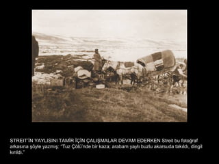 STREIT’İN YAYLISINI TAMİR İÇİN ÇALIŞMALAR DEVAM EDERKEN Streit bu fotoğraf
arkasına şöyle yazmış: “Tuz Çölü’nde bir kaza; arabam yaylı buzlu akarsuda takıldı, dingil
kırıldı.”
 