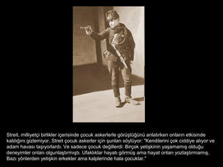 Streit, milliyetçi birlikler içerisinde çocuk askerlerle görüştüğünü anlatırken onların etkisinde
kaldığını gizlemiyor. Streit çocuk askerler için şunları söylüyor: "Kendilerini çok ciddiye alıyor ve
adam havası taşıyorlardı. Ve sadece çocuk değillerdi: Birçok yetişkinin yaşamamış olduğu
deneyimler onları olgunlaştırmıştı. Ufaklıklar hayatı görmüş ama hayat onları yozlaştırmamış.
Bazı yönlerden yetişkin erkekler ama kalplerinde hala çocuklar."
 