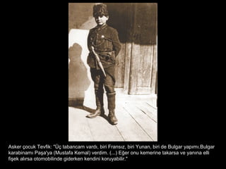 Asker çocuk Tevfik: "Üç tabancam vardı, biri Fransız, biri Yunan, biri de Bulgar yapımı.Bulgar
karabinamı Paşa'ya (Mustafa Kemal) verdim. (...) Eğer onu kemerine takarsa ve yanına elli
fişek alırsa otomobilinde giderken kendini koruyabilir."
 