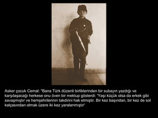 Asker çocuk Cemal: "Bana Türk düzenli birliklerinden bir subayın yazdığı ve
karşılaşacağı herkese onu öven bir mektup gösterdi: 'Yaşı küçük olsa da erkek gibi
savaşmıştır ve hemşehrilerinin takdirini hak etmiştir. Bir kez başından, bir kez de sol
kalçasından olmak üzere iki kez yaralanmıştır'
 
