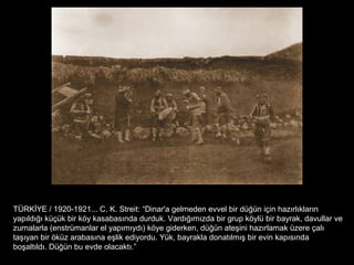 TÜRKİYE / 1920-1921... C. K. Streit: “Dinar'a gelmeden evvel bir düğün için hazırlıkların
yapıldığı küçük bir köy kasabasında durduk. Vardığımızda bir grup köylü bir bayrak, davullar ve
zurnalarla (enstrümanlar el yapımıydı) köye giderken, düğün ateşini hazırlamak üzere çalı
taşıyan bir öküz arabasına eşlik ediyordu. Yük, bayrakla donatılmış bir evin kapısında
boşaltıldı. Düğün bu evde olacaktı.”
 