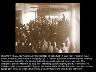 MUSTAFA KEMAL BÜYÜK MİLLET MECLİSİ'NE SESLENİYOR 1 Mart 1921 (Fotoğraf: Esad
Nedim, Mustafa Kemal Paşa'nın Fotoğrafçısı) C. S. Streit o güne dair izlenimlerini şöyle anlatmış:
“Konuşmasını dinlediğim gün kürsüye kalabalık sıra aralarından tek başına varmıştı. Alkış
dindiğinde -genelde Meclis'te az alkış olur- hazırladığı uzun konuşmayı okudu. Yankılı sesi ve
etkileyici kişiliği sunumunu etkin kılıyordu. Meclis onu büyük dikkatle dinliyordu. Hem kamuda hem
özelde ağır, ölçülü bir tonda konuşuyordu. Bu da söylediklerine tuhaf bir güç katıyordu.”
 