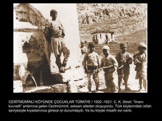 CERİTMÜMİNLİ KÖYÜNDE ÇOCUKLAR TÜRKİYE / 1920 -1921. C. K. Streit: “İmanı
kuvvetli” anlamına gelen Ceritmüminli, seksen aileden oluşuyordu. Türk köylerindeki refah
seviyesiyle kıyaslanınca görece iyi durumdaydı. Ve bu köyde misafir evi vardı.
 