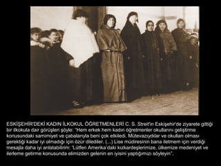 ESKİŞEHİR'DEKİ KADIN İLKOKUL ÖĞRETMENLERİ C. S. Streit'in Eskişehir'de ziyarete gittiği
bir ilkokula dair görüşleri şöyle: “Hem erkek hem kadın öğretmenler okullarını geliştirme
konusundaki samimiyet ve çabalarıyla beni çok etkiledi. Mütevazıydılar ve okulları olması
gerektiği kadar iyi olmadığı için özür dilediler. (...) Lise müdiresinin bana iletmem için verdiği
mesajla daha iyi anlatabilirim: 'Lütfen Amerika’daki kızkardeşlerimize, ülkemize medeniyet ve
ilerleme getirme konusunda elimizden gelenin en iyisini yaptığımızı söyleyin”.
 