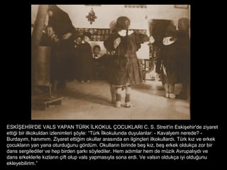 ESKİŞEHİR'DE VALS YAPAN TÜRK İLKOKUL ÇOCUKLARI C. S. Streit'in Eskişehir'de ziyaret
ettiği bir ilkokuldan izlenimleri şöyle: “Türk İlkokulunda duyulanlar: - Kavalyem nerede? -
Burdayım, hanımım. Ziyaret ettiğim okullar arasında en ilginçleri ilkokullardı. Türk kız ve erkek
çocukların yan yana oturduğunu gördüm. Okulların birinde beş kız, beş erkek oldukça zor bir
dans sergilediler ve hep birden şarkı söylediler. Hem adımlar hem de müzik Avrupalıydı ve
dans erkeklerle kızların çift olup vals yapmasıyla sona erdi. Ve valsın oldukça iyi olduğunu
ekleyebilirim.”
 