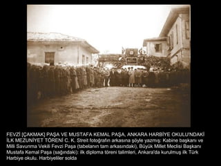 FEVZİ [ÇAKMAK] PAŞA VE MUSTAFA KEMAL PAŞA, ANKARA HARBİYE OKULU'NDAKİ
İLK MEZUNİYET TÖRENİ C. K. Streit fotoğrafın arkasına şöyle yazmış: Kabine başkanı ve
Milli Savunma Vekili Fevzi Paşa (tabelanın tam arkasındaki), Büyük Millet Meclisi Başkanı
Mustafa Kemal Paşa (sağındaki): ilk diploma töreni talimleri, Ankara'da kurulmuş ilk Türk
Harbiye okulu. Harbiyeliler solda
 