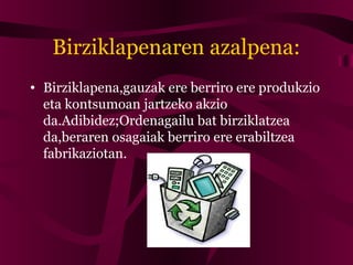 Birziklapenaren azalpena:
• Birziklapena,gauzak ere berriro ere produkzio
eta kontsumoan jartzeko akzio
da.Adibidez;Ordenagailu bat birziklatzea
da,beraren osagaiak berriro ere erabiltzea
fabrikaziotan.
 
