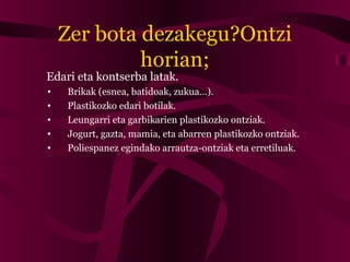 Zer bota dezakegu?Ontzi
horian;
Edari eta kontserba latak.
• Brikak (esnea, batidoak, zukua…).
• Plastikozko edari botilak.
• Leungarri eta garbikarien plastikozko ontziak.
• Jogurt, gazta, mamia, eta abarren plastikozko ontziak.
• Poliespanez egindako arrautza-ontziak eta erretiluak.
 