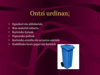 Ontzi urdinan;
• Egunkari eta aldizkariak.
• Ikas material zaharra.
• Kartoizko kutxak.
• Paperezko poltsak.
• Kartoizko erretilu eta arrautza-ontziak.
• Erabilitako beste paper eta kartoiak.
 