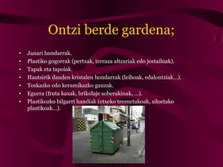 Ontzi berde gardena;
• Janari hondarrak.
• Plastiko gogorrak (pertxak, terraza altzariak edo jostailuak).
• Tapak eta tapoiak.
• Hautsirik dauden kristalen hondarrak (leihoak, edalontziak…).
• Toskazko edo keramikazko gauzak.
• Egurra (fruta kaxak, brikolaje soberakinak, ...).
• Plastikozko bilgarri handiak (etxeko tresnetakoak, siloetako
plastikoak…).
 