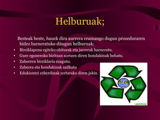 Helburuak;
Besteak beste, hauek dira aurrera eramango dugun prozeduraren
bidez barneratuko ditugun helburuak:
• Birziklapena egiteko ohiturak eta jarrerak barneratu.
• Gure eguneroko bizitzan sortzen diren hondakinak behatu.
• Zaborren birziklaria ezagutu.
• Zaborra eta hondakinak sailkatu
• Edukiontzi ezberdinak zertarako diren jakin
 