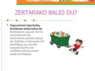 ZERTARAKO BALIO DU? Ingurumenari laguntzeko ,  birziklatzea beharrezkoa da.  Birziklapena, gauzak berriro ere produkzio eta kontsumoan jartzeko akzioa da. Adibidez, ordenagailu bat birziklatzea da, beraren osagaiak berriro ere erabiltzea fabrikazioetan edota montagaian. 