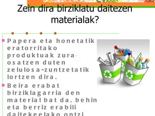 Zein dira birziklatu daitezen materialak? Papera eta honetatik eratorritako produktuak zura osatzen duten zelulosa-zuntzetatik lortzen dira.  Beira erabat birziklagarria den material bat da, behin eta berriz erabili daitekeelako ontzi berriak egiteko. Beirazko ontziak beti berreskura daitezke, apurtuta edo birrinduta badaude ere.  