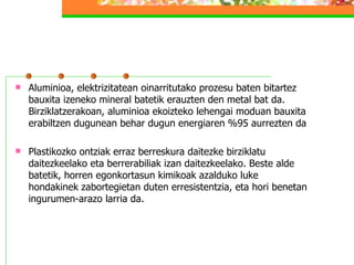 Aluminioa, elektrizitatean oinarritutako prozesu baten bitartez bauxita izeneko mineral batetik erauzten den metal bat da. Birziklatzerakoan, aluminioa ekoizteko lehengai moduan bauxita erabiltzen dugunean behar dugun energiaren %95 aurrezten da Plastikozko ontziak erraz berreskura daitezke birziklatu daitezkeelako eta berrerabiliak izan daitezkeelako. Beste alde batetik, horren egonkortasun kimikoak azalduko luke hondakinek zabortegietan duten erresistentzia, eta hori benetan ingurumen-arazo larria da.  