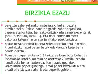 BIRZIKLA EZAZU Bereiztu zaborretarako materialak, behar bezala birziklatzeko. Poltsa banatan gorde zabor organikoa, papera eta kartoia, beirazko ontziak eta gainerako ontziak (brik, plastikoa, latak...). Eta bota hondakin mota bakoitza kalean hartarako jarritako edukiontzietan. Behar bezala erabili bilketa selektiborako edukiontziak. Aluminiozko tapoi bakar batek edukiontzia bete beira honda dezake. Tona bat paper egiteko 5,3 hektarea baso bota behar da. Espainiako urteko kontsumoa asetzeko 20 milioi arbola handi bota behar izaten da. Har itzazu neurriak: kontsumitu paper gutxiago, erosi paper birziklatua eta bidali birziklatzera ahalik eta paperik gehien. 
