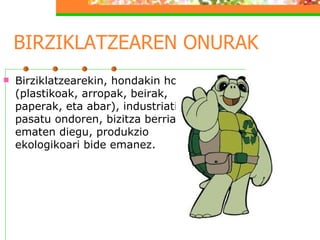 BIRZIKLATZEAREN ONURAK Birziklatzearekin, hondakin horiei (plastikoak, arropak, beirak, paperak, eta abar), industriatik pasatu ondoren, bizitza berria ematen diegu, produkzio ekologikoari bide emanez. 