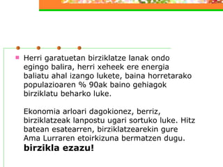 Herri garatuetan birziklatze lanak ondo egingo balira, herri xeheek ere energia baliatu ahal izango lukete, baina horretarako populazioaren % 90ak baino gehiagok birziklatu beharko luke. Ekonomia arloari dagokionez, berriz, birziklatzeak lanpostu ugari sortuko luke. Hitz batean esatearren, birziklatzearekin gure Ama Lurraren etoirkizuna bermatzen dugu.  birzikla ezazu!   