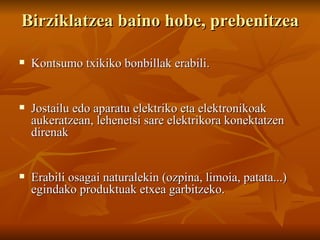 Birziklatzea baino hobe, prebenitzea Kontsumo txikiko bonbillak erabili. Jostailu edo aparatu elektriko eta elektronikoak aukeratzean, lehenetsi sare elektrikora konektatzen direnak Erabili osagai naturalekin (ozpina, limoia, patata...) egindako produktuak etxea garbitzeko. 
