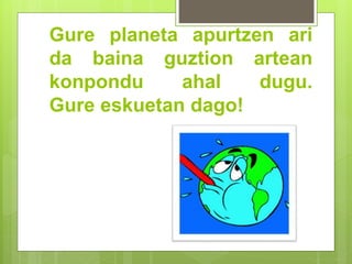 Gure planeta apurtzen ari
da baina guztion artean
konpondu ahal dugu.
Gure eskuetan dago!
 