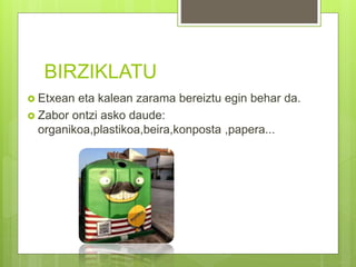BIRZIKLATU
 Etxean eta kalean zarama bereiztu egin behar da.
 Zabor ontzi asko daude:
organikoa,plastikoa,beira,konposta ,papera...
 