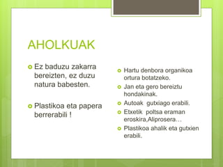 AHOLKUAK
 Ez baduzu zakarra
bereizten, ez duzu
natura babesten.
 Plastikoa eta papera
berrerabili !
 Hartu denbora organikoa
ortura botatzeko.
 Jan eta gero bereiztu
hondakinak.
 Autoak gutxiago erabili.
 Etxetik poltsa eraman
eroskira,Aliprosera…
 Plastikoa ahalik eta gutxien
erabili.
 