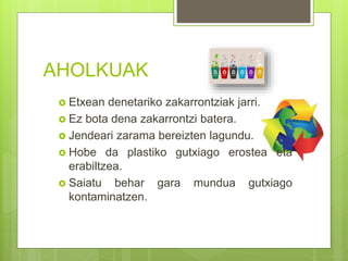 AHOLKUAK
 Etxean denetariko zakarrontziak jarri.
 Ez bota dena zakarrontzi batera.
 Jendeari zarama bereizten lagundu.
 Hobe da plastiko gutxiago erostea eta
erabiltzea.
 Saiatu behar gara mundua gutxiago
kontaminatzen.
 