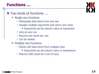 Functions … Two kinds of functions …. Single row functions Manipulate data items from one row Accepts multiple arguments and return one value Arguments can be column value or expression Acts on one row Returns one result per row Can be nested Multiple row functions Works with data items from multiple rows Arguments can be column value or expressions Returns ONE result for a set of rows 