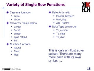 Variety of Single Row Functions Case manipulation Lower Upper Character manipulation Concat Substr Length Lpad / Rpad Etc Number functions Round Trunc Mod Date Arithmetic Months_Between Next_Day Add_Months Data Type conversion To_number To_date To_char This is only an illustrative subset. There are many more each with its own syntax …. 