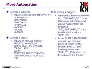 More Automation Defining a sequence CREATE SEQUENCE SEQ_EMPLOYEE_DTL INCREMENT BY 1 START WITH 1 NOMAXVALUE NOMINVALUE NOCACHE NOCYCLE NOORDER ;  Defining a trigger CREATE OR REPLACE TRIGGER TRG_SEQ_EMPLOYEE_DTL BEFORE INSERT ON EMPLOYEE FOR EACH ROW BEGIN SELECT SEQ_EMPLOYEE.NEXTVAL INTO :NEW.EMP_ID FROM DUAL; END;  Installing a trigger Whenever a record is inserted into "EMPLOYEE_DTL" table, this trigger selects the next unique number from the sequence "SEQ_EMPLOYEE_DTL" and inserts into the column "EMP_ID".  In our INSERT STATEMENTS example, we have not provided values for the column "EMP_ID" and inserting values into "EMP_DTL_ID is taken care by sequence and trigger.  