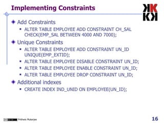 Implementing Constraints Add Constraints ALTER TABLE EMPLOYEE ADD CONSTRAINT CH_SAL CHECK(EMP_SAL BETWEEN 4000 AND 7000);  Unique Constraints ALTER TABLE EMPLOYEE ADD CONSTRAINT UN_ID UNIQUE(EMP_EXTID);  ALTER TABLE EMPLOYEE DISABLE CONSTRAINT UN_ID; ALTER TABLE EMPLOYEE ENABLE CONSTRAINT UN_ID; ALTER TABLE EMPLOYEE DROP CONSTRAINT UN_ID;  Additional indexes CREATE INDEX IND_UNID ON EMPLOYEE(UN_ID);  