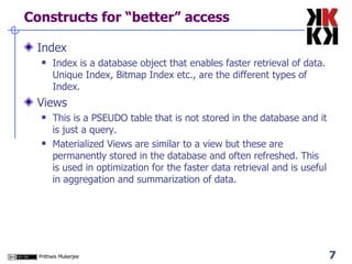 Constructs for “better” access Index Index is a database object that enables faster retrieval of data. Unique Index, Bitmap Index etc., are the different types of Index.  Views This is a PSEUDO table that is not stored in the database and it is just a query.  Materialized Views are similar to a view but these are permanently stored in the database and often refreshed. This is used in optimization for the faster data retrieval and is useful in aggregation and summarization of data.  