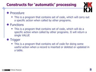 Constructs for ‘automatic’ processing Procedure This is a program that contains set of code, which will carry out a specific action when called by other programs.  Functions This is a program that contains set of code, which will do a specific action when called by other programs. It will return a single VALUE  Trigger This is a program that contains set of code for doing some useful action when a record is inserted or deleted or updated in a table.  