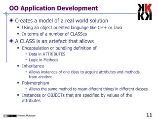 OO Application Development Creates a model of a real world solution Using an object oriented language like C++ or Java In terms of a number of CLASSes A CLASS is an artefact that allows  Encapsulation or bundling definition of Data in ATTRIBUTES Logic in Methods Inheritance  Allows instances of one class to acquire attributes and methods from another Polymorphism Allows the same method to mean diferent things in different classes Instances or OBJECTs that are specified by values of the attributes  
