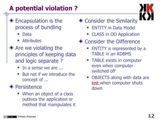 A potential violation ? Encapsulation is the process of bundling Data  Attributes Are we violating the principles of keeping data and logic separate ? In a sense we are ... But not if we introduce the concept of ... Persistence When an object of a class outlives the application or method that manipulates it Consider the Similarity ENTITY in Data Model CLASS in OO Application Consider the Difference ENTITY is represented by a TABLE in an RDBMS TABLE exists in computer even when computer switched off OBJECTS along with data are  lost  when computer shuts down  