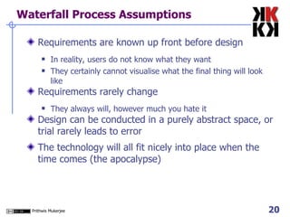 Waterfall Process Assumptions Requirements are known up front before design In reality, users do not know what they want They certainly cannot visualise what the final thing will look like Requirements rarely change They always will, however much you hate it Design can be conducted in a purely abstract space, or trial rarely leads to error The technology will all fit nicely into place when the time comes (the apocalypse) 