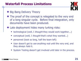 Waterfall Process Limitations Big Bang Delivery Theory The proof of the concept is relegated to the very end of a long singular cycle.  Before final integration, only documents have been produced. Late deployment hides many lurking risks: technological (well, I  thought  they would work together...) conceptual (well, I  thought  that's what they wanted...) personnel (took so long, half the team left) User doesn't get to  see  anything real until the very end, and they always  hate  it. System Testing doesn't get involved until later in the process. 