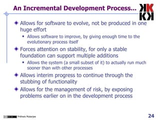 An Incremental Development Process... Allows for software to evolve, not be produced in one huge effort Allows software to improve, by giving enough time to the evolutionary process itself Forces attention on stability, for only a stable foundation can support multiple additions Allows the system (a small subset of it) to actually run much sooner than with other processes Allows interim progress to continue through the stubbing of functionality Allows for the management of risk, by exposing problems earlier on in the development process 