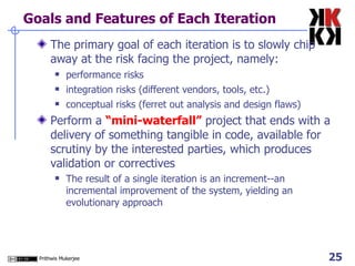Goals and Features of Each Iteration The primary goal of each iteration is to slowly chip away at the risk facing the project, namely: performance risks integration risks (different vendors, tools, etc.) conceptual risks (ferret out analysis and design flaws) Perform a  “mini-waterfall”  project that ends with a delivery of something tangible in code, available for scrutiny by the interested parties, which produces validation or correctives The result of a single iteration is an increment--an incremental improvement of the system, yielding an evolutionary approach 