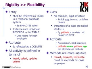 Rigidity >> Flexibility Entity Must be reflected as TABLE in a relational database system Eg EMPLOYEE Table Instances are individual RECORDS in the TABLE One record for each employee Attribute Is reflected as a COLUMN All activity is defined in terms of  insert, select, update, delete Class No common, rigid structure TABLE  may  be used to define classes Instances of a class are called OBJECTS Eg  prithwis  is an object of class EMPLOYEE Attribute No common, rigid structure prithwis . name ,  prithwis . age  are attributes of prithwis Methods are more intuitive recruit, promote, terminate  could be methods for class employee 