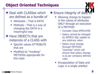 Object Oriented Techniques Deal with CLASSes which are defined as a bundle of  Attributes : That is DATA Methods : That is a way of changing the DATA in a meaningful way Have OBJECTs that are instances of a CLASS with Specific values ATTRIBUTE that are  Modified by “invoking” METHODs appropriate for this class Ensure integrity of data by Allowing change to happen in the values of attributes ONLY through an execution of a METHOD Consider Class EMPLOYEE Salary cannot be changed by SIMPLE SQL update to any arbitrary value Salary must change through METHOD “promote” which will ensure that salary change is as per company defined rules Encapsulation of Data and Logic in a single artefact 