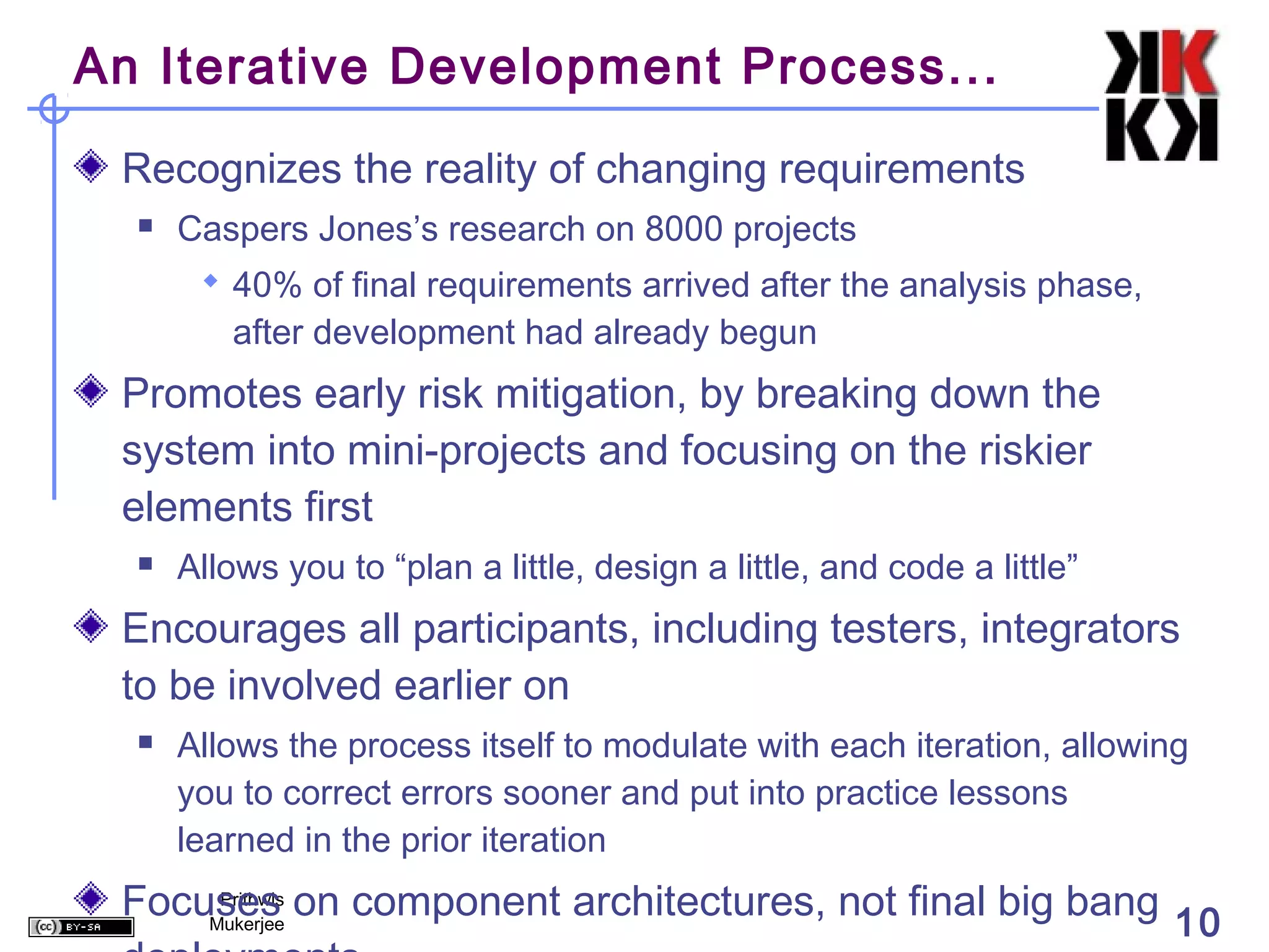 An Iterative Development Process...

 Recognizes the reality of changing requirements
     Caspers Jones’s research on 8000 projects
        40% of final requirements arrived after the analysis phase,
         after development had already begun
 Promotes early risk mitigation, by breaking down the
 system into mini-projects and focusing on the riskier
 elements first
     Allows you to “plan a little, design a little, and code a little”
 Encourages all participants, including testers, integrators
 to be involved earlier on
     Allows the process itself to modulate with each iteration, allowing
      you to correct errors sooner and put into practice lessons
      learned in the prior iteration
 Focuses on component architectures, not final big bang 10
      Prithwis
     Mukerjee
 