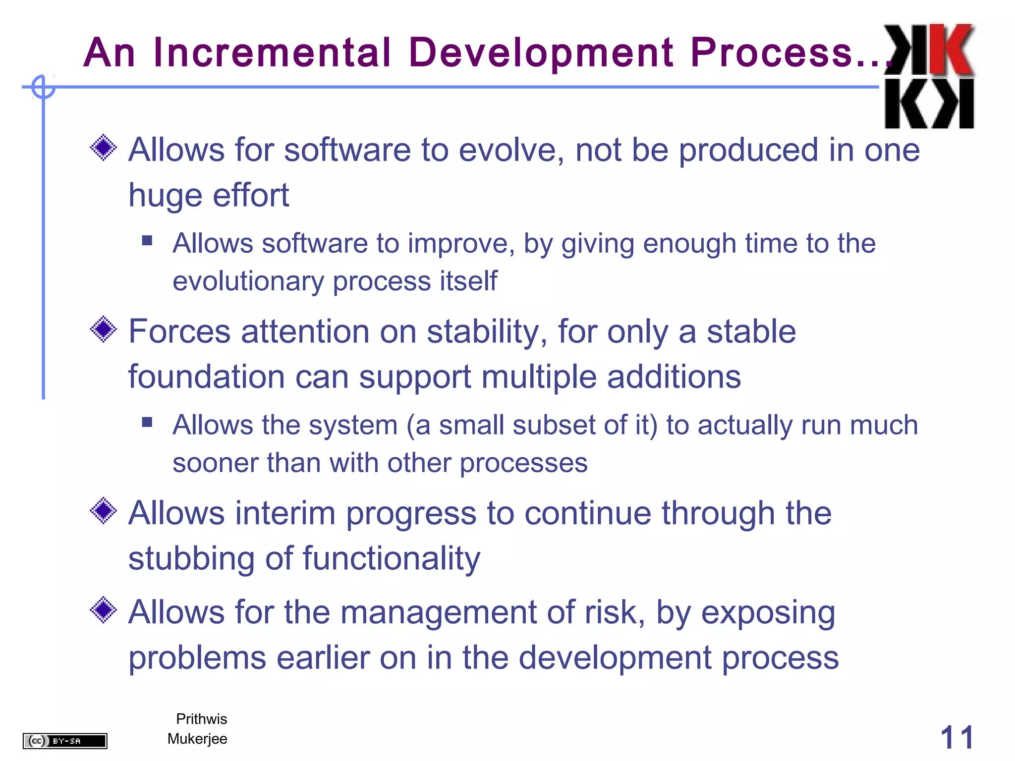 An Incremental Development Process...

  Allows for software to evolve, not be produced in one
  huge effort
     Allows software to improve, by giving enough time to the
      evolutionary process itself
  Forces attention on stability, for only a stable
  foundation can support multiple additions
     Allows the system (a small subset of it) to actually run much
      sooner than with other processes
  Allows interim progress to continue through the
  stubbing of functionality
  Allows for the management of risk, by exposing
  problems earlier on in the development process
       Prithwis
      Mukerjee                                                        11
 