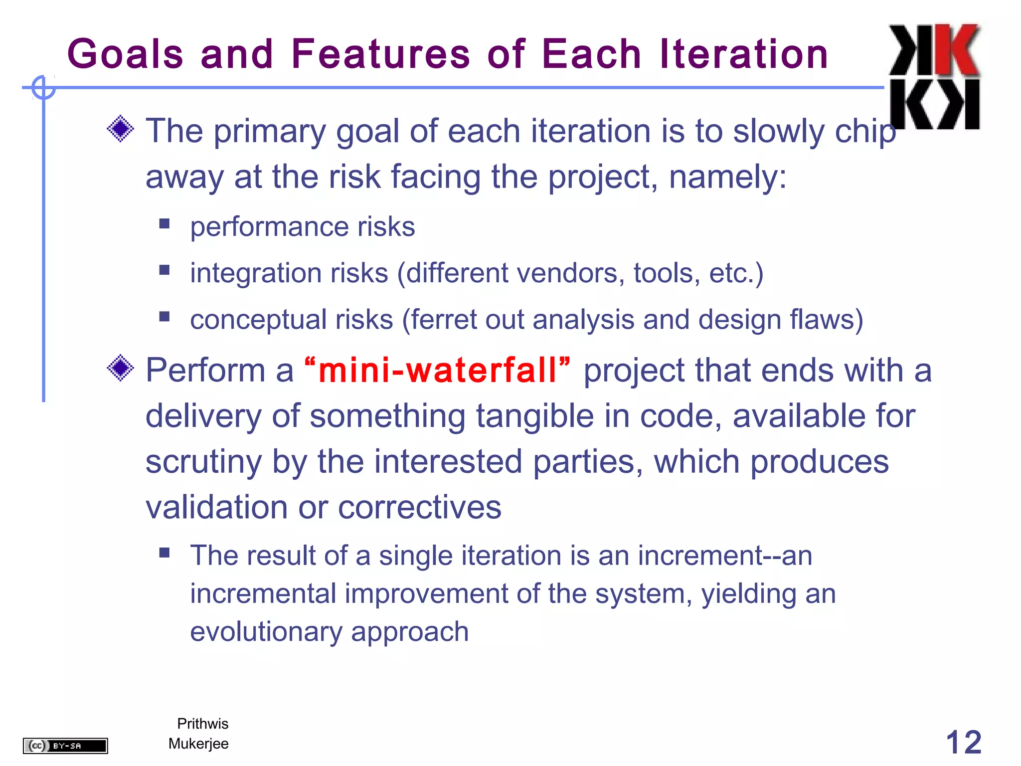 Goals and Features of Each Iteration
   The primary goal of each iteration is to slowly chip
   away at the risk facing the project, namely:
       performance risks
       integration risks (different vendors, tools, etc.)
       conceptual risks (ferret out analysis and design flaws)
   Perform a “mini-waterfall” project that ends with a
   delivery of something tangible in code, available for
   scrutiny by the interested parties, which produces
   validation or correctives
       The result of a single iteration is an increment--an
        incremental improvement of the system, yielding an
        evolutionary approach


     Prithwis
    Mukerjee                                                      12
 