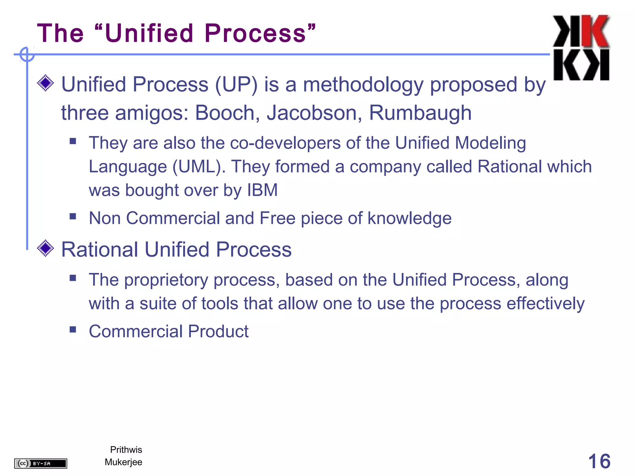 The “Unified Process”

 Unified Process (UP) is a methodology proposed by
 three amigos: Booch, Jacobson, Rumbaugh
     They are also the co-developers of the Unified Modeling
      Language (UML). They formed a company called Rational which
      was bought over by IBM
     Non Commercial and Free piece of knowledge
 Rational Unified Process
     The proprietory process, based on the Unified Process, along
      with a suite of tools that allow one to use the process effectively
     Commercial Product




         Prithwis
        Mukerjee                                                            16
 
