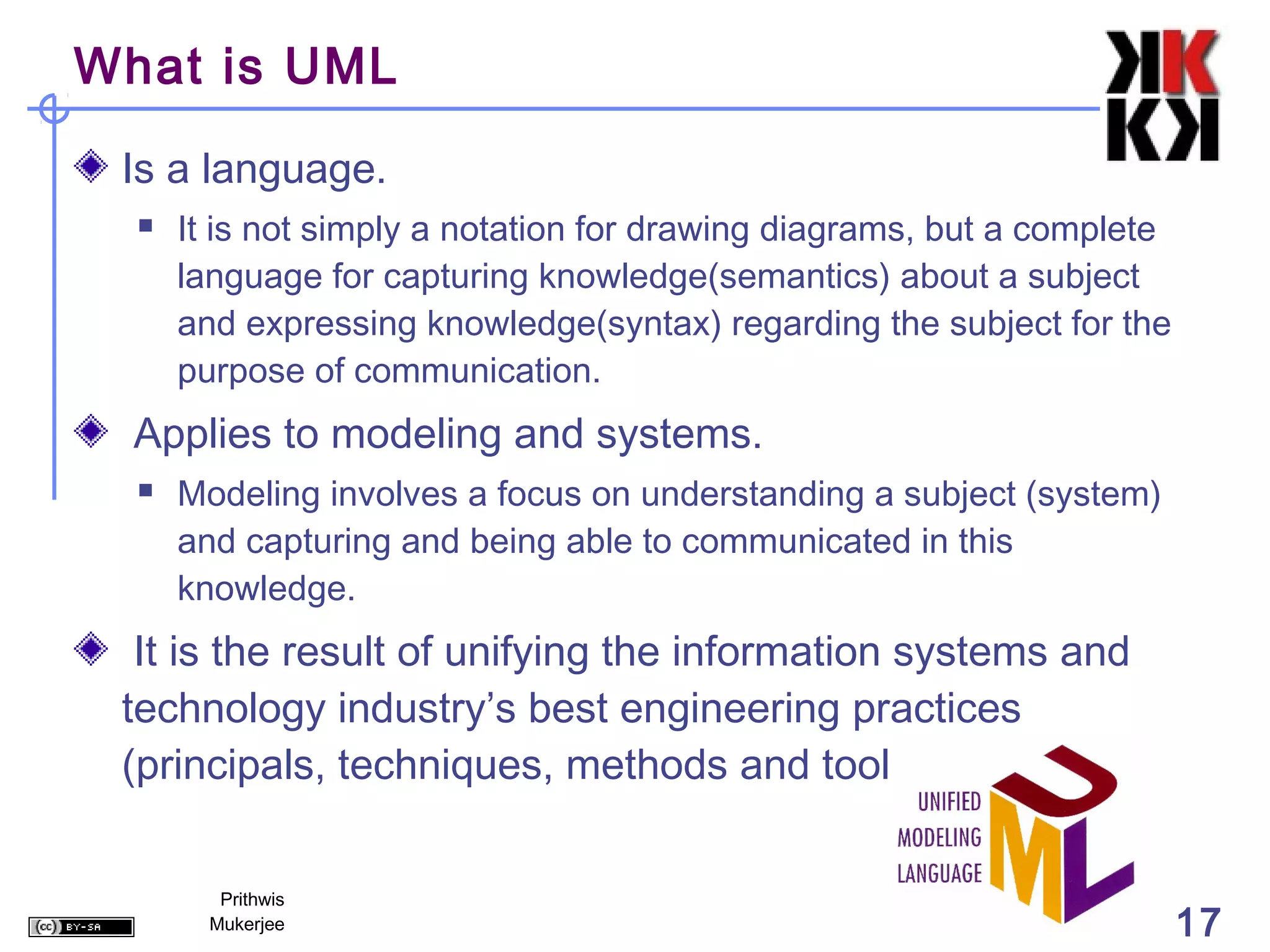 What is UML

 Is a language.
     It is not simply a notation for drawing diagrams, but a complete
      language for capturing knowledge(semantics) about a subject
      and expressing knowledge(syntax) regarding the subject for the
      purpose of communication.
  Applies to modeling and systems.
     Modeling involves a focus on understanding a subject (system)
      and capturing and being able to communicated in this
      knowledge.
  It is the result of unifying the information systems and
 technology industry’s best engineering practices
 (principals, techniques, methods and tools).

         Prithwis
        Mukerjee                                                         17
 