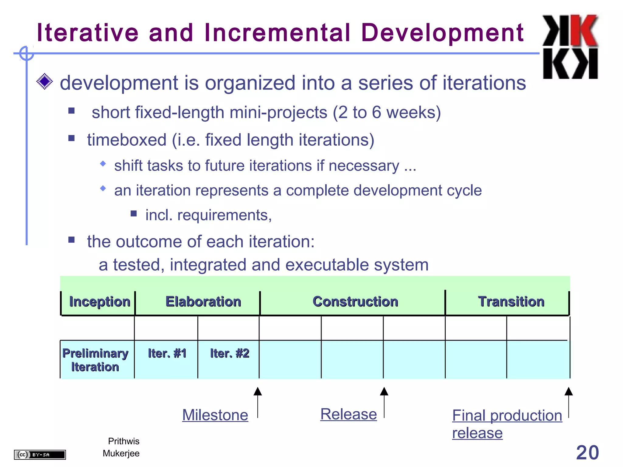 Iterative and Incremental Development

 development is organized into a series of iterations
     short fixed-length mini-projects (2 to 6 weeks)
     timeboxed (i.e. fixed length iterations)
        shift tasks to future iterations if necessary ...
        an iteration represents a complete development cycle
                   incl. requirements,
     the outcome of each iteration:
        a tested, integrated and executable system

  Inception            Elaboration        Construction          Transition


 Preliminary        Iter. #1   Iter. #2
  Iteration



                          Milestone        Release           Final production
         Prithwis
                                                             release
        Mukerjee                                                                20
 