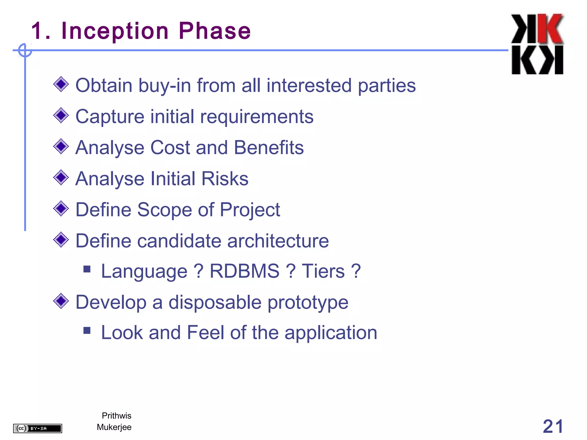 1. Inception Phase

   Obtain buy-in from all interested parties
   Capture initial requirements
   Analyse Cost and Benefits
   Analyse Initial Risks
   Define Scope of Project
   Define candidate architecture
        Language ? RDBMS ? Tiers ?
   Develop a disposable prototype
        Look and Feel of the application



         Prithwis
        Mukerjee                               21
 