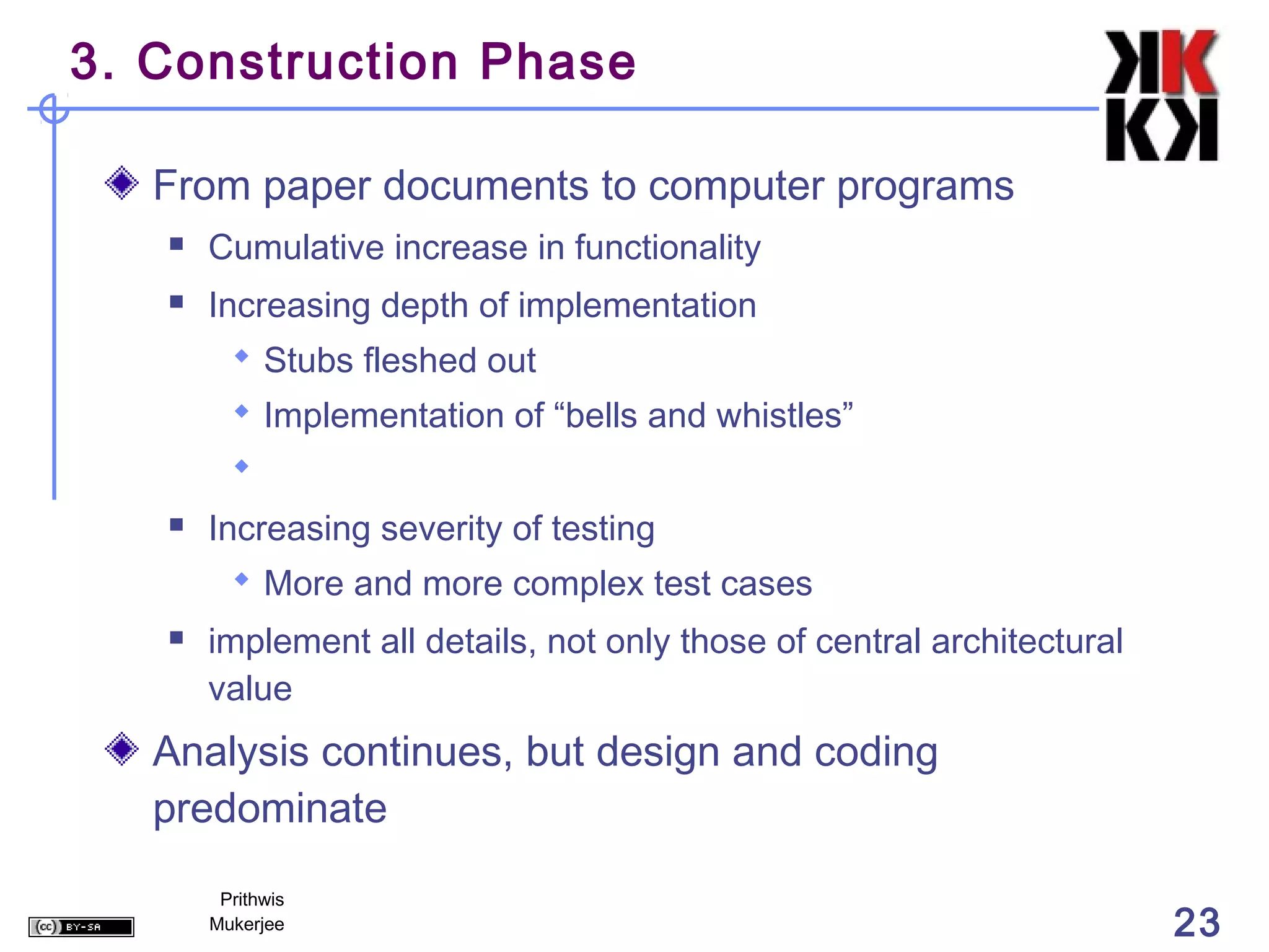 3. Construction Phase

   From paper documents to computer programs
      Cumulative increase in functionality
      Increasing depth of implementation
          Stubs fleshed out
          Implementation of “bells and whistles”
         
      Increasing severity of testing
          More and more complex test cases
      implement all details, not only those of central architectural
       value
   Analysis continues, but design and coding
   predominate
        Prithwis
       Mukerjee                                                         23
 